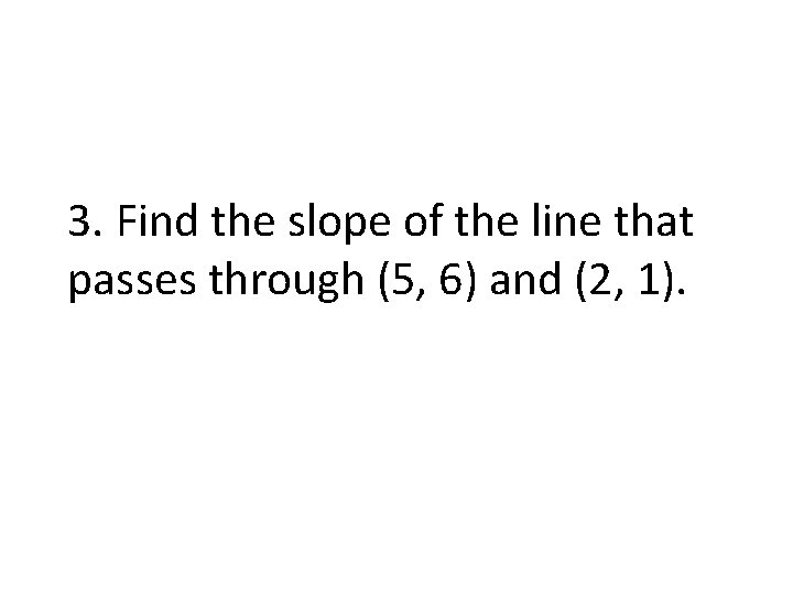 3. Find the slope of the line that passes through (5, 6) and (2,