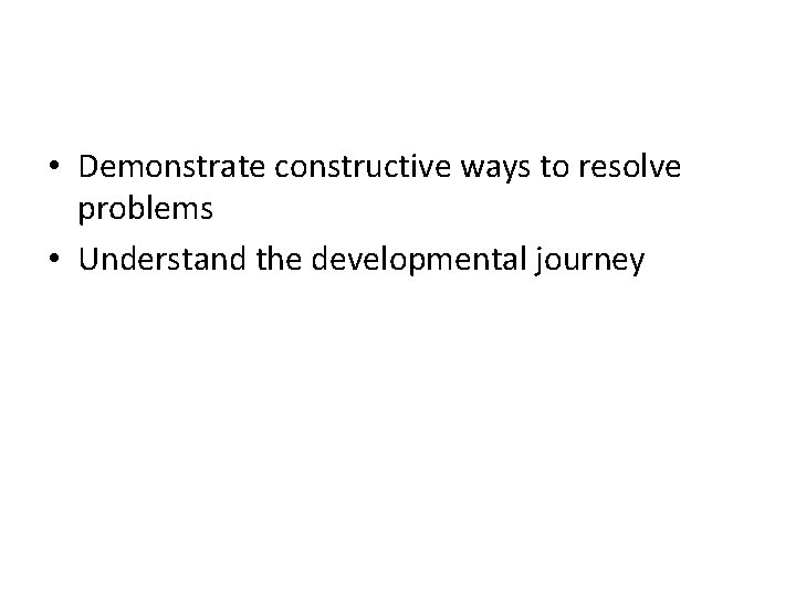  • Demonstrate constructive ways to resolve problems • Understand the developmental journey 