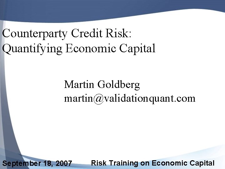 Counterparty Credit Risk: Quantifying Economic Capital Martin Goldberg martin@validationquant. com September 18, 2007 Risk