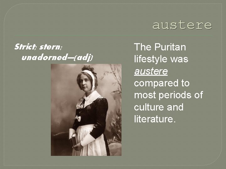 austere Strict; stern; unadorned—(adj) The Puritan lifestyle was austere compared to most periods of