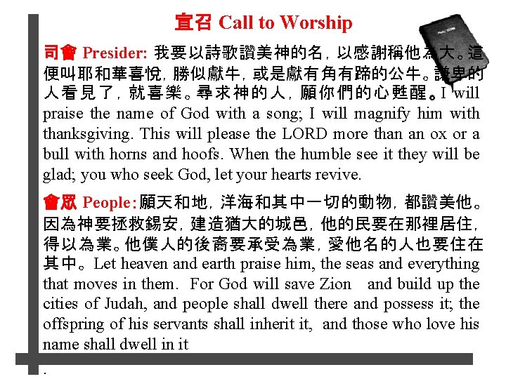 宣召 Call to Worship 司會 Presider: 我要以詩歌讚美神的名，以感謝稱他為大。這 便叫耶和華喜悅，勝似獻牛，或是獻有角有蹄的公牛。謙卑的 人看見了，就喜樂。尋求神的人，願你們的心甦醒。I will praise the name of