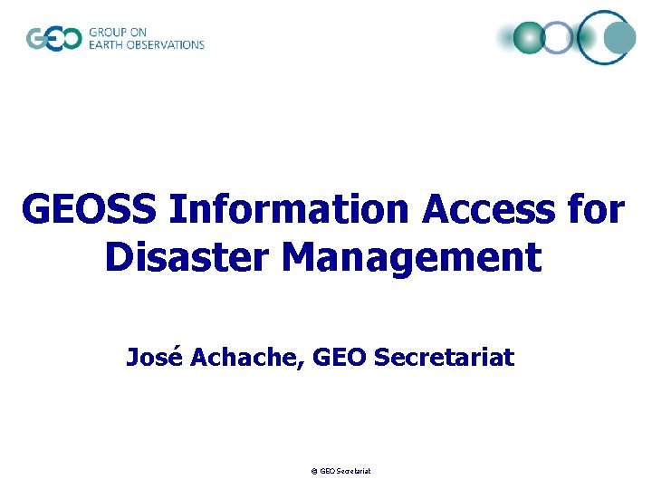 GEOSS Information Access for Disaster Management José Achache, GEO Secretariat © GEO Secretariat 