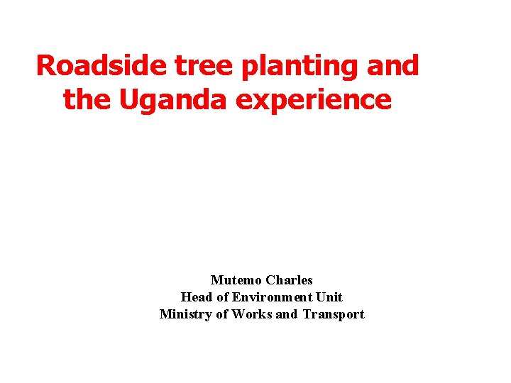 Roadside tree planting and the Uganda experience Mutemo Charles Head of Environment Unit Ministry