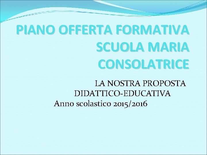 PIANO OFFERTA FORMATIVA SCUOLA MARIA CONSOLATRICE LA NOSTRA PROPOSTA DIDATTICO-EDUCATIVA Anno scolastico 2015/2016 