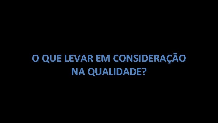 O QUE LEVAR EM CONSIDERAÇÃO NA QUALIDADE? 