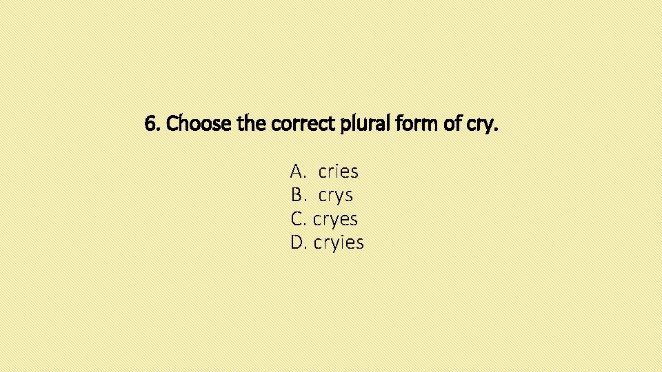 6. Choose the correct plural form of cry. A. cries B. crys C. cryes