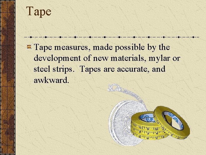 Tape measures, made possible by the development of new materials, mylar or steel strips. Tape measures, made possible by the development of new materials, mylar or steel strips.