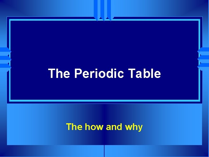 The Periodic Table The how and why 