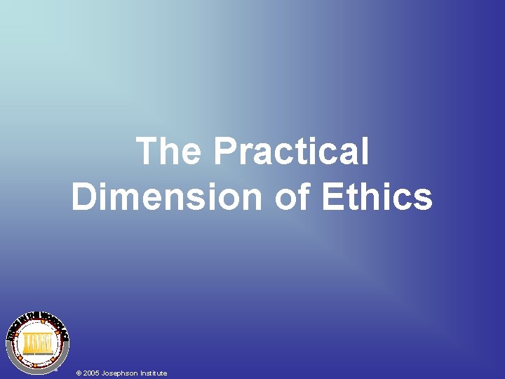 The Practical Dimension of Ethics © 2005 Josephson Institute The Practical Dimension of Ethics © 2005 Josephson Institute