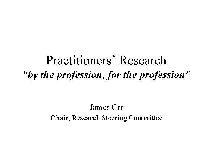 Practitioners’ Research “by the profession, for the profession” James Orr Chair, Research Steering Committee