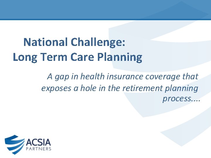A National Challenge: Long Term Care Planning A gap in health insurance coverage that