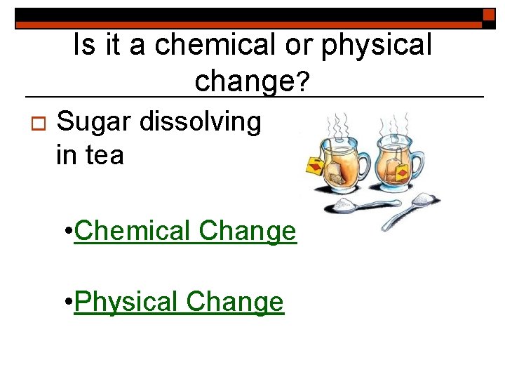 Is it a chemical or physical change? o Sugar dissolving in tea • Chemical