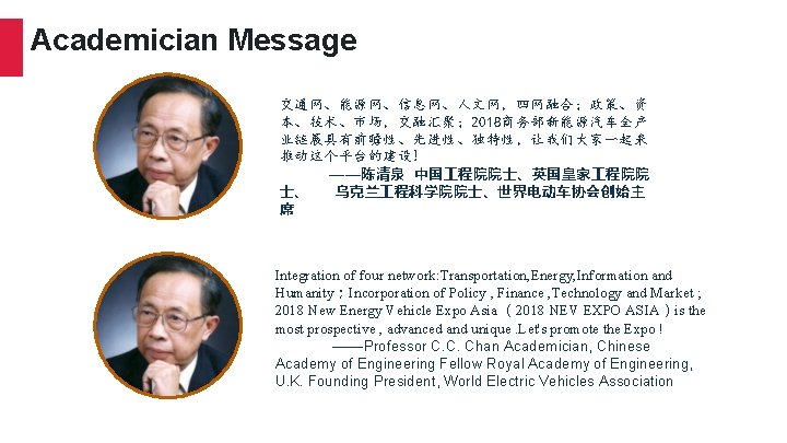 Academician Message 交通网、能源网、信息网、人文网，四网融合；政策、资 本、技术、市场，交融汇聚； 2018商务部新能源汽车全产 业链展具有前瞻性、先进性、独特性，让我们大家一起来 推动这个平台的建设! ——陈清泉 中国 程院院士、英国皇家 程院院 士、 乌克兰 程科学院院士、世界电动车协会创始主