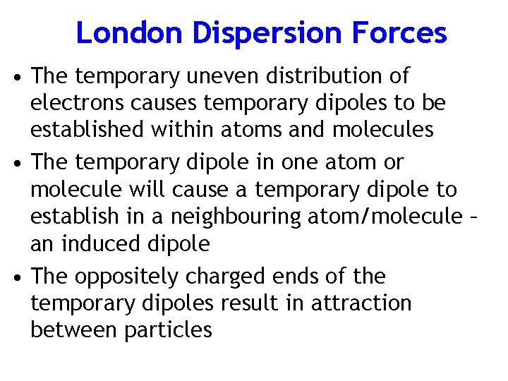 London Dispersion Forces • The temporary uneven distribution of electrons causes temporary dipoles to