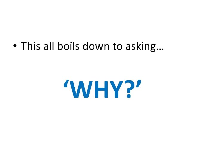  • This all boils down to asking… ‘WHY? ’ 