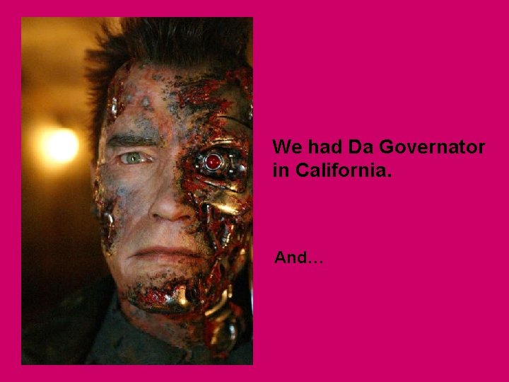 We had Da Governator in California. And… We had Da Governator in California. And…