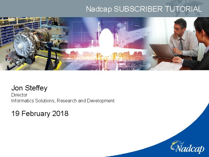 Nadcap SUBSCRIBER TUTORIAL Jon Steffey Director Informatics Solutions, Research and Development 19 February 2018