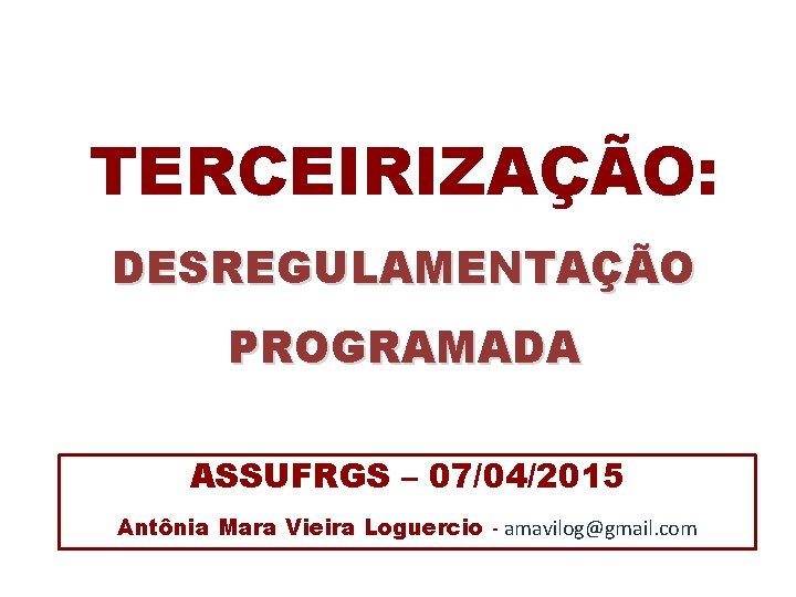 TERCEIRIZAÇÃO: DESREGULAMENTAÇÃO PROGRAMADA ASSUFRGS – 07/04/2015 Antônia Mara Vieira Loguercio - amavilog@gmail. com 