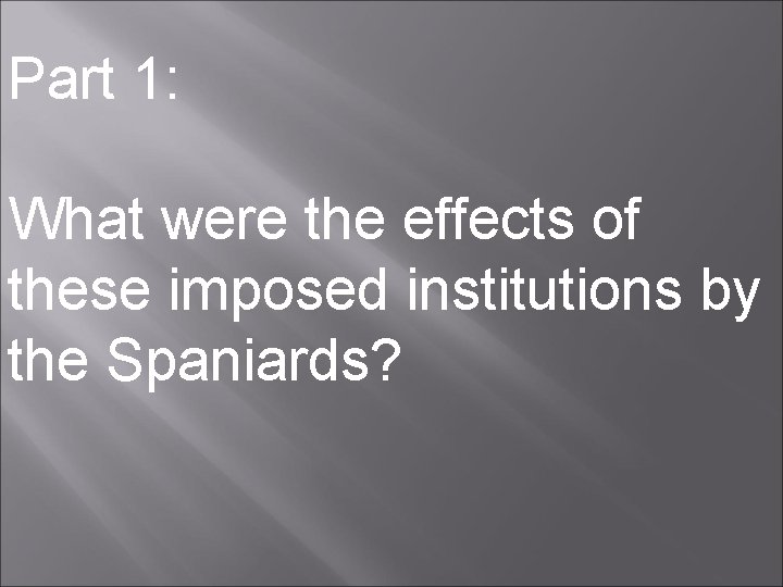 Part 1: What were the effects of these imposed institutions by the Spaniards? 