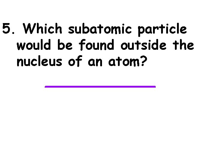 5. Which subatomic particle would be found outside the nucleus of an atom? _______