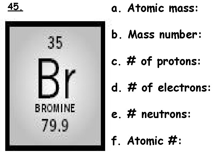 45. a. Atomic mass: b. Mass number: c. # of protons: d. # of