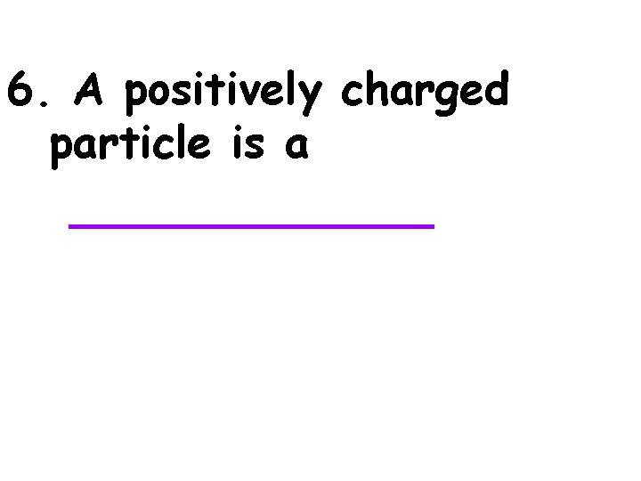 6. A positively charged particle is a _______ 