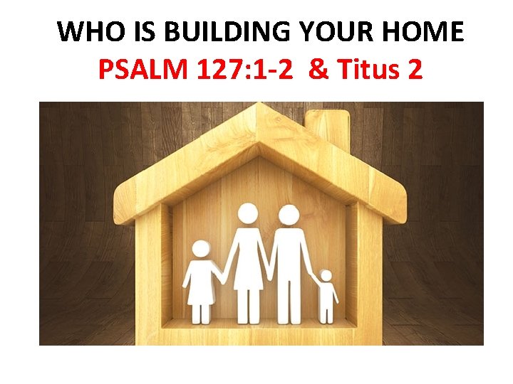 WHO IS BUILDING YOUR HOME PSALM 127: 1 -2 & Titus 2 