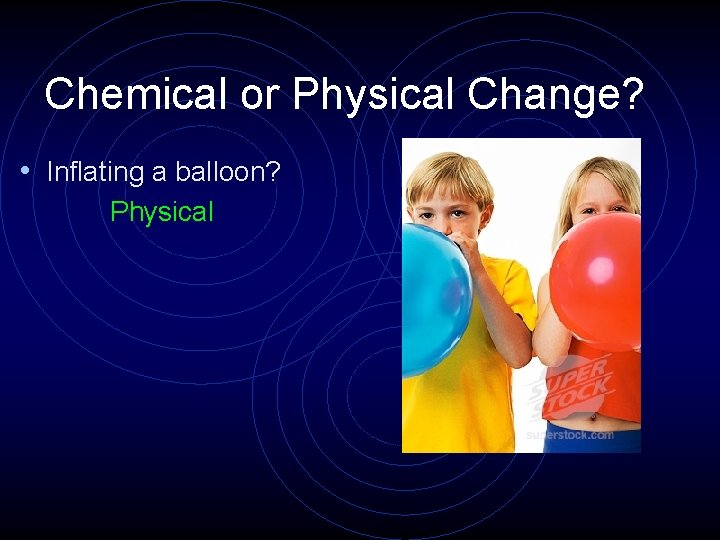 Chemical or Physical Change? • Inflating a balloon? Physical 