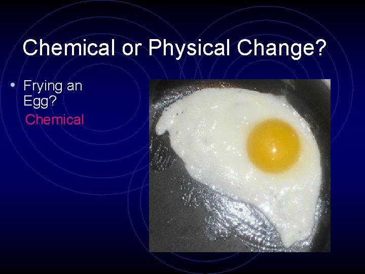 Chemical or Physical Change? • Frying an Egg? Chemical 