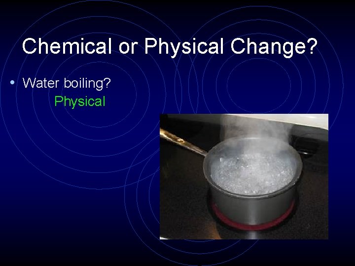 Chemical or Physical Change? • Water boiling? Physical 