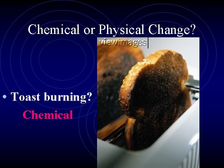 Chemical or Physical Change? • Toast burning? Chemical 