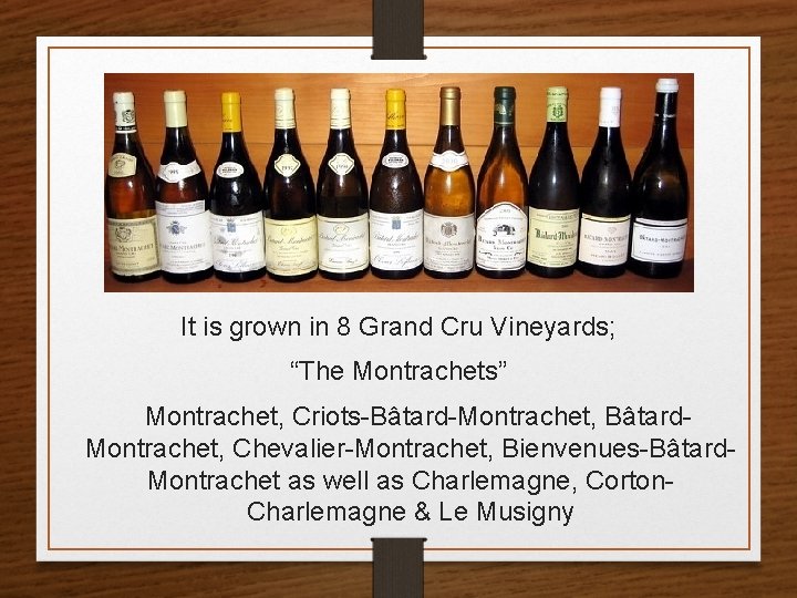 It is grown in 8 Grand Cru Vineyards; “The Montrachets” Montrachet, Criots-Bâtard-Montrachet, Bâtard. Montrachet,