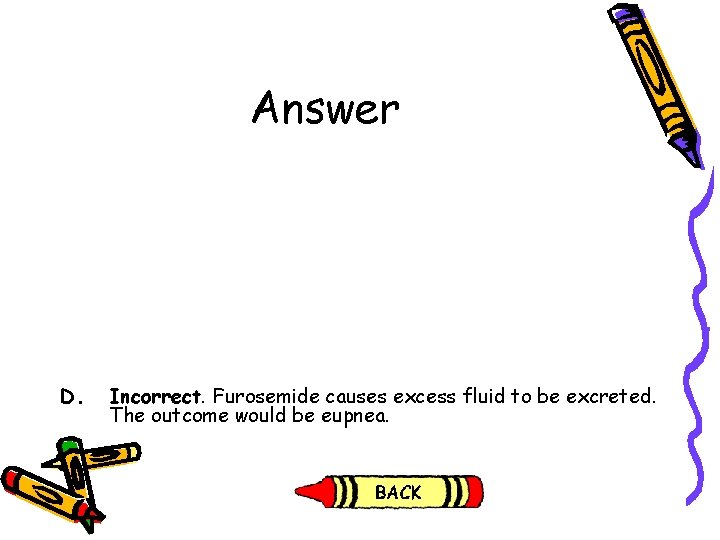 Answer D. Incorrect. Furosemide causes excess fluid to be excreted. The outcome would be