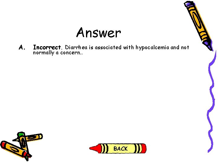 Answer A. Incorrect. Diarrhea is associated with hypocalcemia and not normally a concern. .