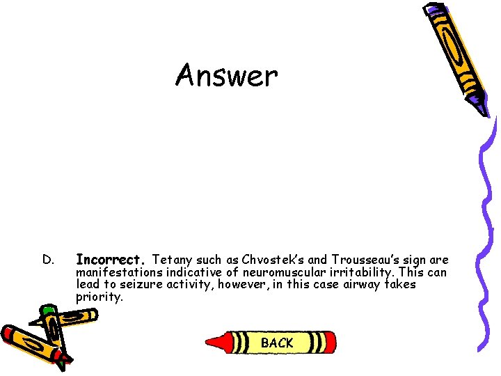 Answer D. Incorrect. Tetany such as Chvostek’s and Trousseau’s sign are manifestations indicative of