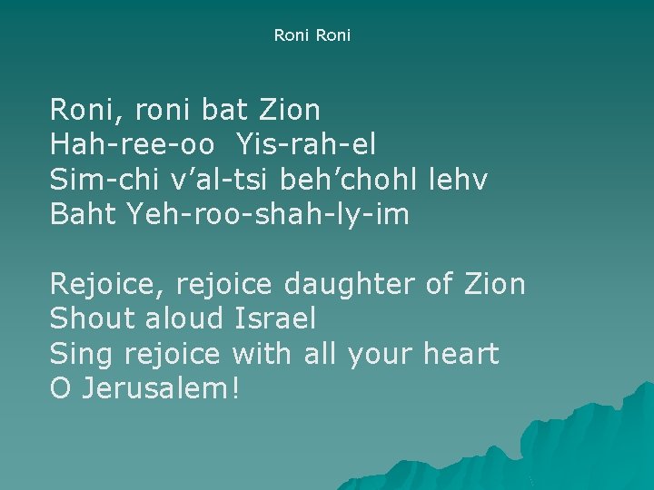 Roni, roni bat Zion Hah-ree-oo Yis-rah-el Sim-chi v’al-tsi beh’chohl lehv Baht Yeh-roo-shah-ly-im Rejoice, rejoice