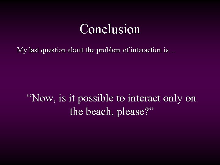 Conclusion My last question about the problem of interaction is… “Now, is it possible