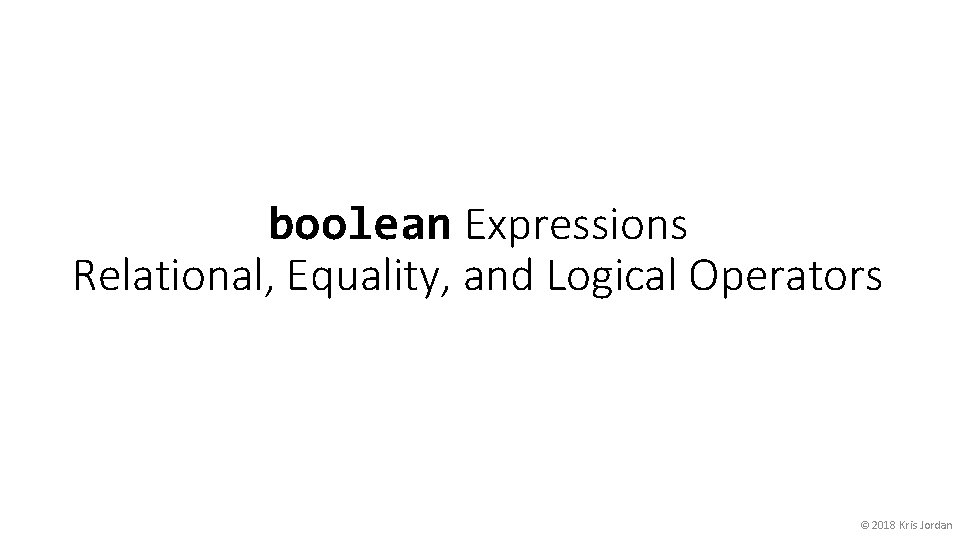 boolean Expressions Relational, Equality, and Logical Operators © 2018 Kris Jordan 