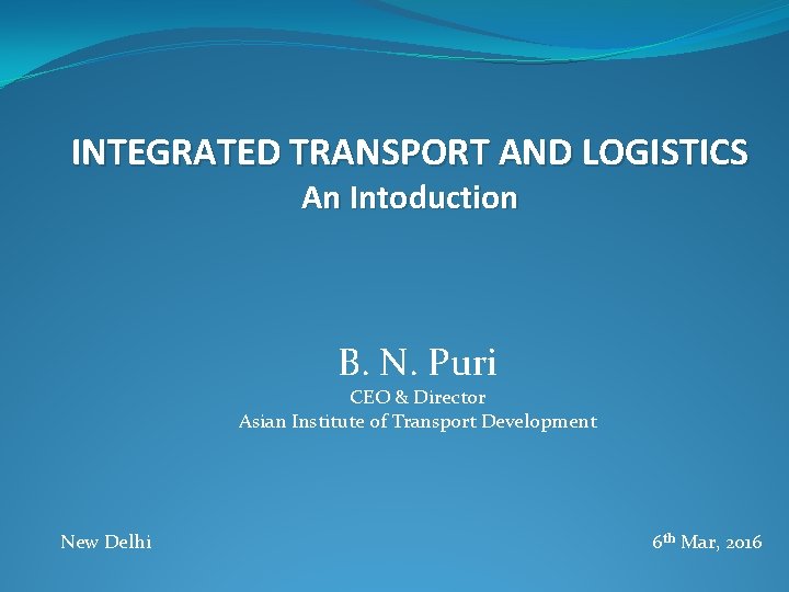 INTEGRATED TRANSPORT AND LOGISTICS An Intoduction B. N. Puri CEO & Director Asian Institute