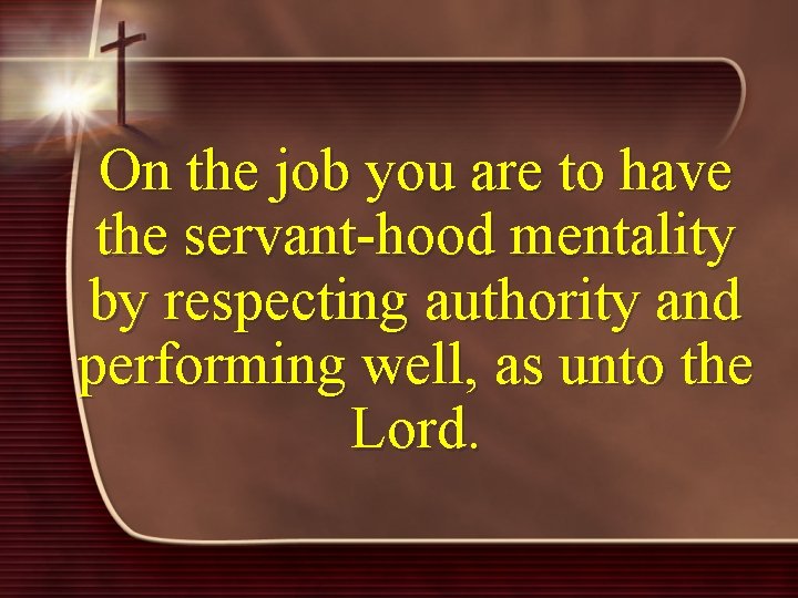 On the job you are to have the servant-hood mentality by respecting authority and