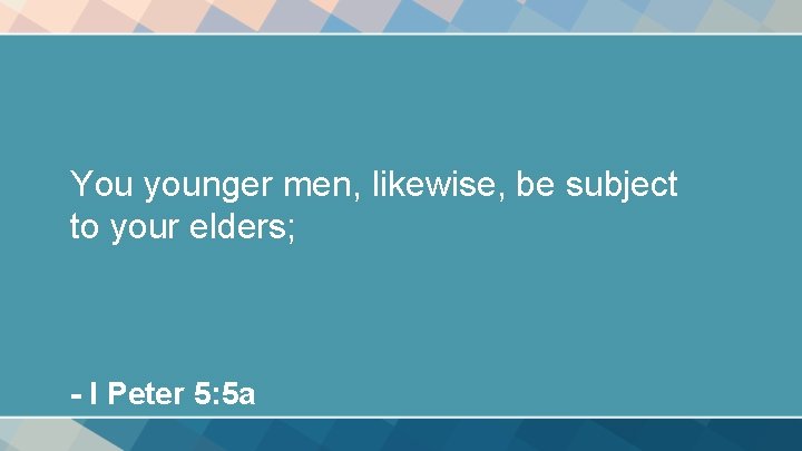 You younger men, likewise, be subject to your elders; - I Peter 5: 5
