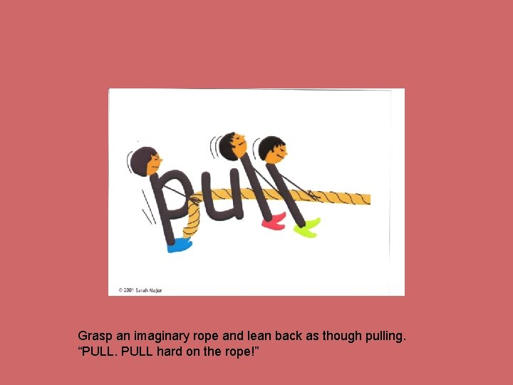 Grasp an imaginary rope and lean back as though pulling. “PULL hard on the