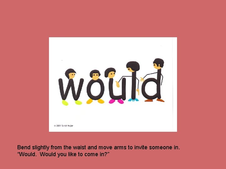 Bend slightly from the waist and move arms to invite someone in. “Would you