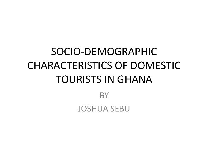 SOCIO-DEMOGRAPHIC CHARACTERISTICS OF DOMESTIC TOURISTS IN GHANA BY JOSHUA SEBU 