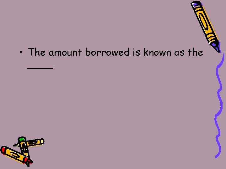  • The amount borrowed is known as the ____. 