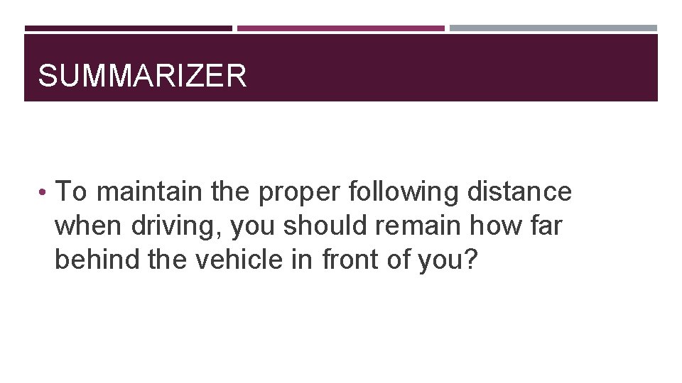 SUMMARIZER • To maintain the proper following distance when driving, you should remain how
