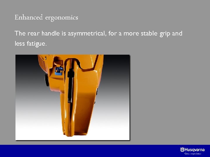 Enhanced ergonomics The rear handle is asymmetrical, for a more stable grip and less