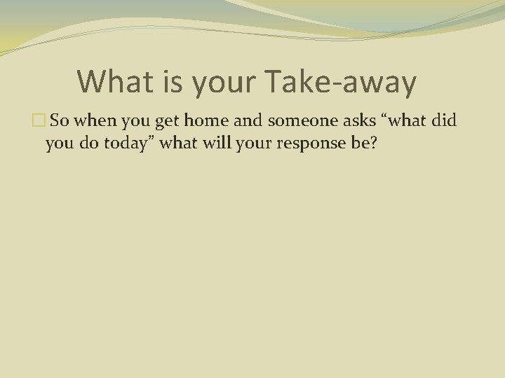 What is your Take-away � So when you get home and someone asks “what
