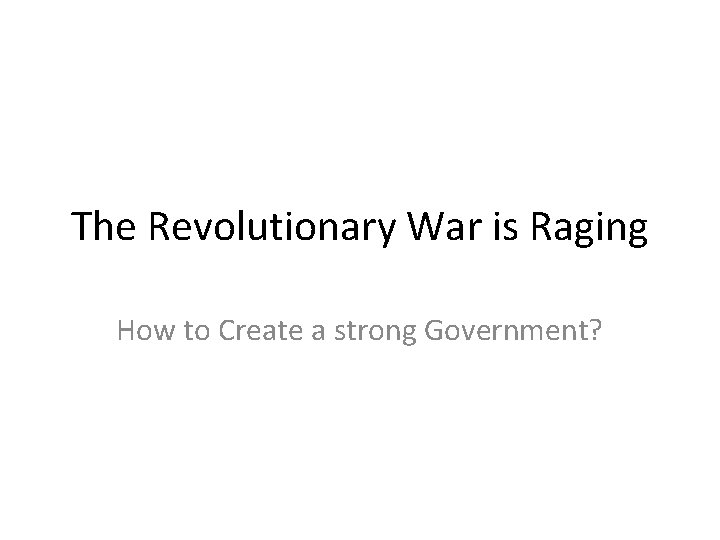 The Revolutionary War is Raging How to Create a strong Government? The Revolutionary War is Raging How to Create a strong Government?