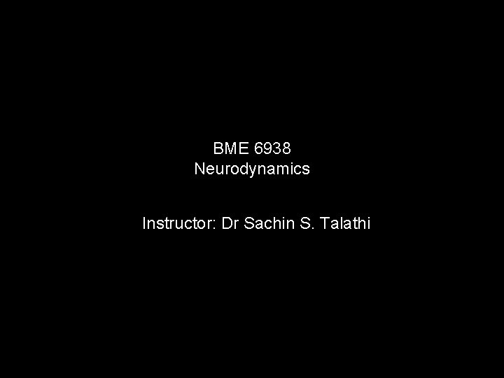 BME 6938 Neurodynamics Instructor: Dr Sachin S. Talathi 